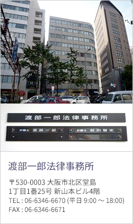 渡部一郎 法律事務所:〒530-0003 大阪市北区堂島1丁目1番25号 新山本ビル4階 TEL : 06-6346-6670 (平日 9:00 〜 18:00) FAX : 06-6346-6671